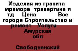 Изделия из гранита, мрамора, травертина и тд. › Цена ­ 1 000 - Все города Строительство и ремонт » Услуги   . Амурская обл.,Свободненский р-н